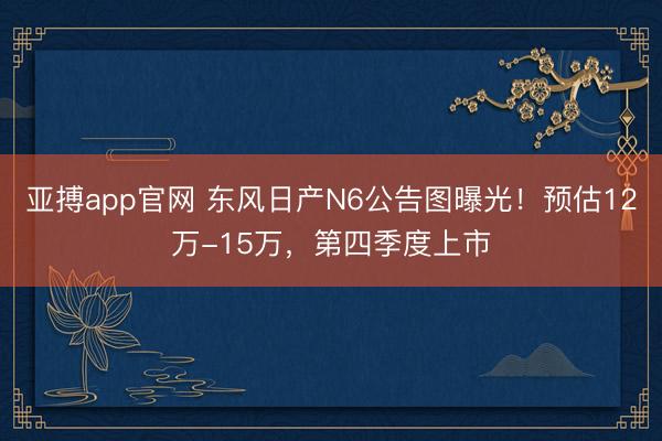 亚搏app官网 东风日产N6公告图曝光！预估12万-15万，第四季度上市