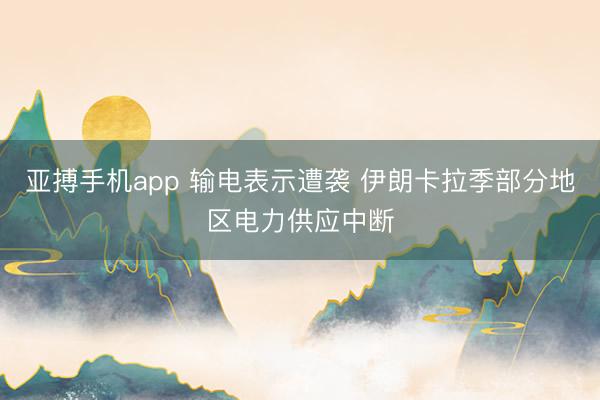 亚搏手机app 输电表示遭袭 伊朗卡拉季部分地区电力供应中断