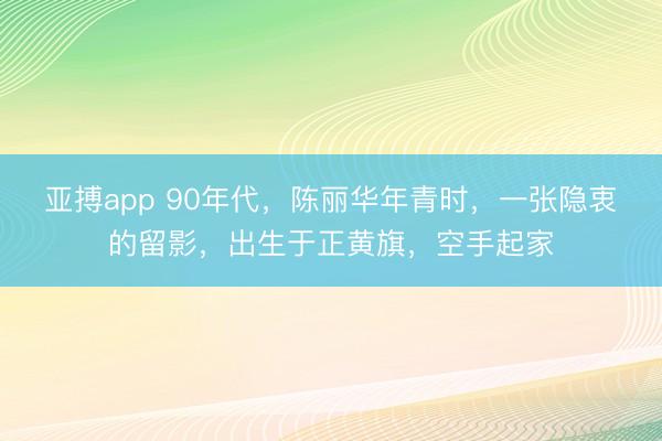 亚搏app 90年代，陈丽华年青时，一张隐衷的留影，出生于正黄旗，空手起家