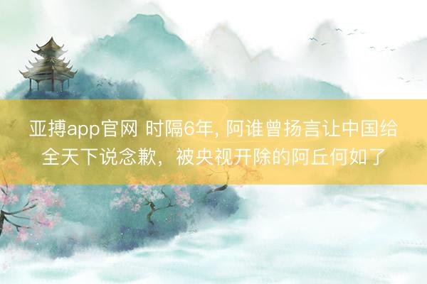 亚搏app官网 时隔6年， 阿谁曾扬言让中国给全天下说念歉，被央视开除的阿丘何如了