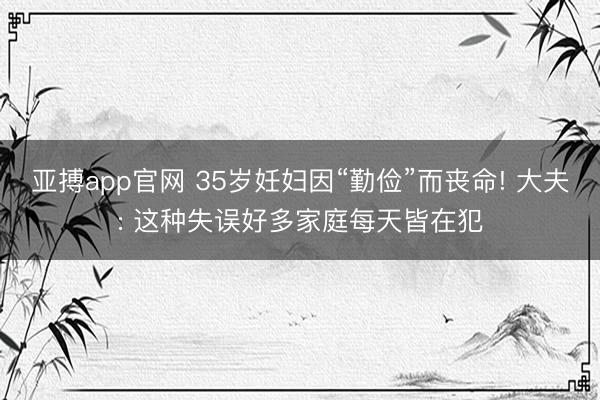 亚搏app官网 35岁妊妇因“勤俭”而丧命! 大夫: 这种失误好多家庭每天皆在犯