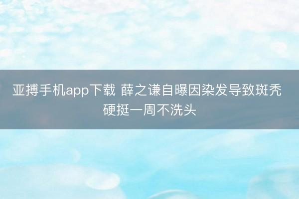 亚搏手机app下载 薛之谦自曝因染发导致斑秃 硬挺一周不洗头