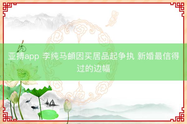 亚搏app 李纯马頔因买居品起争执 新婚最信得过的边幅
