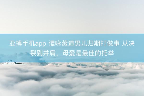 亚搏手机app 谭咏薇道男儿归期打做事 从决裂到并肩，母爱是最佳的托举