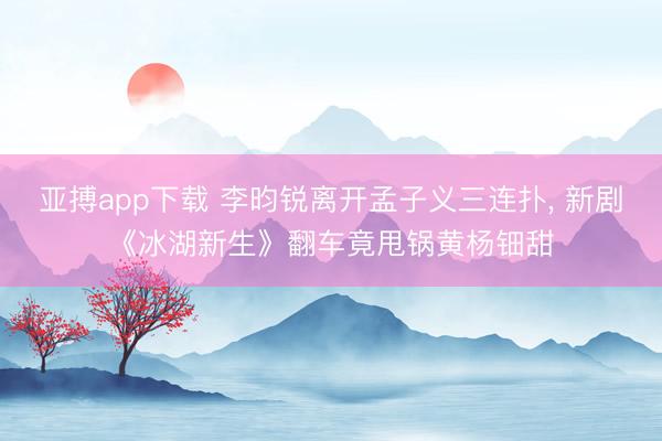 亚搏app下载 李昀锐离开孟子义三连扑， 新剧《冰湖新生》翻车竟甩锅黄杨钿甜