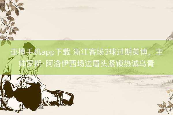 亚搏手机app下载 浙江客场3球过期英博，<a href=