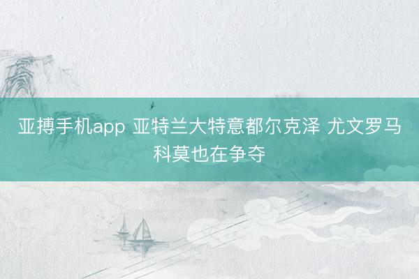 亚搏手机app 亚特兰大特意都尔克泽 尤文罗马科莫也在争夺