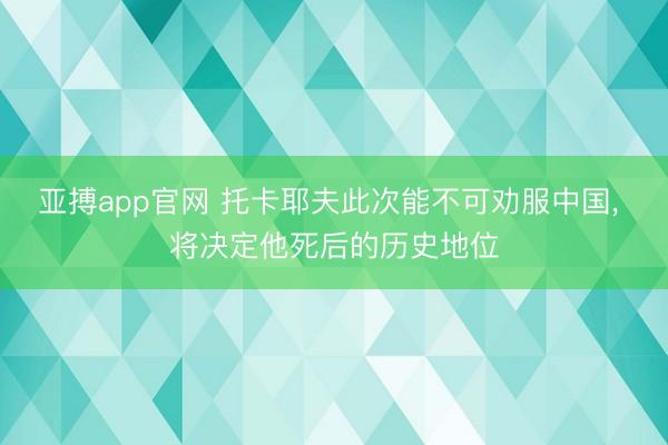 亚搏app官网 托卡耶夫此次能不可劝服中国， 将决定他死后的历史地位