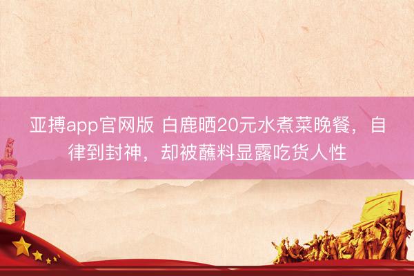 亚搏app官网版 白鹿晒20元水煮菜晚餐,自律到封神,却被蘸料显露吃货人性