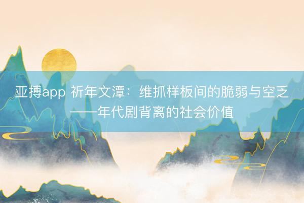 亚搏app 祈年文潭：维抓样板间的脆弱与空乏——年代剧背离的社会价值