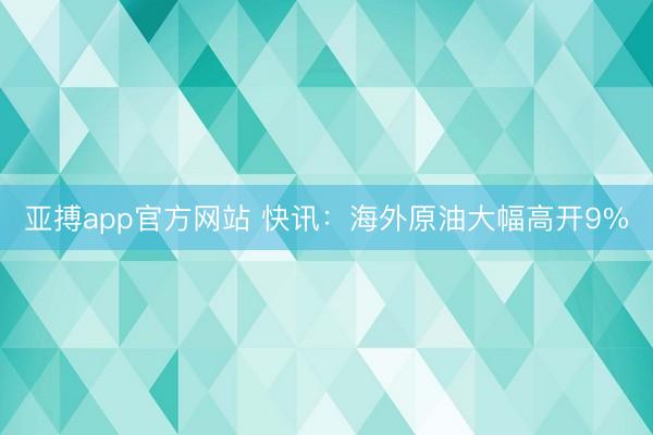 亚搏app官方网站 快讯：海外原油大幅高开9%