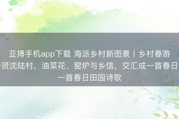 亚搏手机app下载 海派乡村新图景丨乡村春游季:在奉贤沈陆村,油菜花、窑炉与乡信,交汇成一首春日田园诗歌