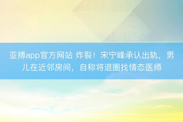亚搏app官方网站 炸裂!宋宁峰承认出轨,男儿在近邻房间,自称将退圈找情态医师