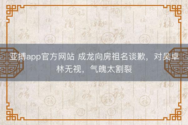亚搏app官方网站 成龙向房祖名谈歉,对吴卓林无视,气魄太割裂