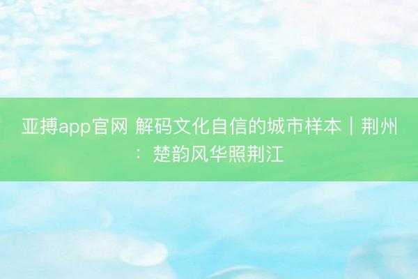 亚搏app官网 解码文化自信的城市样本|荆州:楚韵风华照荆江