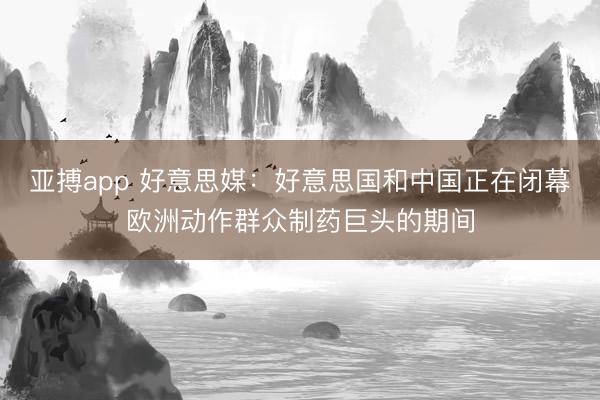 亚搏app 好意思媒:好意思国和中国正在闭幕欧洲动作群众制药巨头的期间