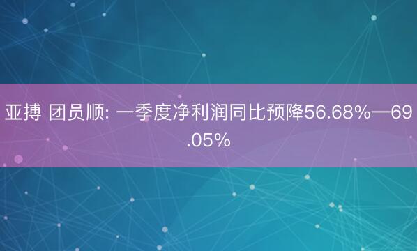 亚搏 团员顺: 一季度净利润同比预降56.68%—69.05%