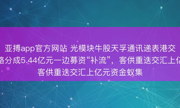 亚搏app官方网站 光模块牛股天孚通讯递表港交所：一边谋略分成5.44亿元一边募资“补流”，客供重迭交汇上亿元资金蚁集