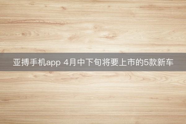 亚搏手机app 4月中下旬将要上市的5款新车