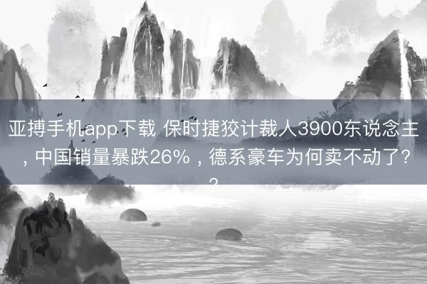 亚搏手机app下载 保时捷狡计裁人3900东说念主 , 中国销量暴跌26% , 德系豪车为何卖不动了?