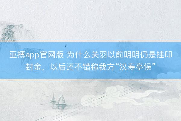 亚搏app官网版 为什么关羽以前明明仍是挂印封金,以后还不错称我方“汉寿亭侯”