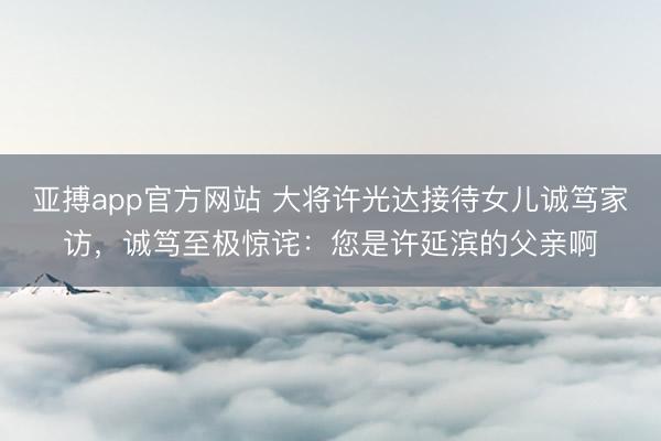 亚搏app官方网站 大将许光达接待女儿诚笃家访,诚笃至极惊诧:您是许延滨的父亲啊