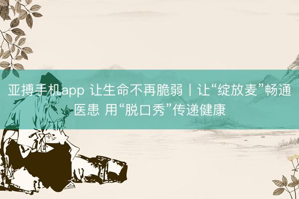 亚搏手机app 让生命不再脆弱丨让“绽放麦”畅通医患 用“脱口秀”传递健康