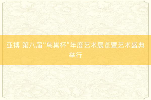 亚搏 第八届“鸟巢杯”年度艺术展览暨艺术盛典举行