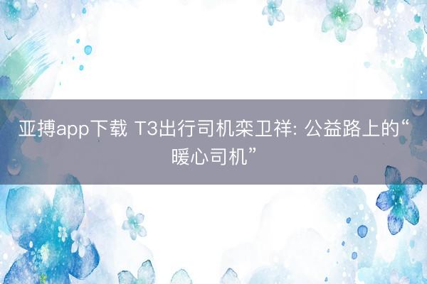 亚搏app下载 T3出行司机栾卫祥: 公益路上的“暖心司机”