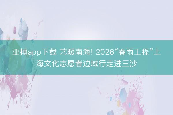 亚搏app下载 艺暖南海! 2026“春雨工程”上海文化志愿者边域行走进三沙