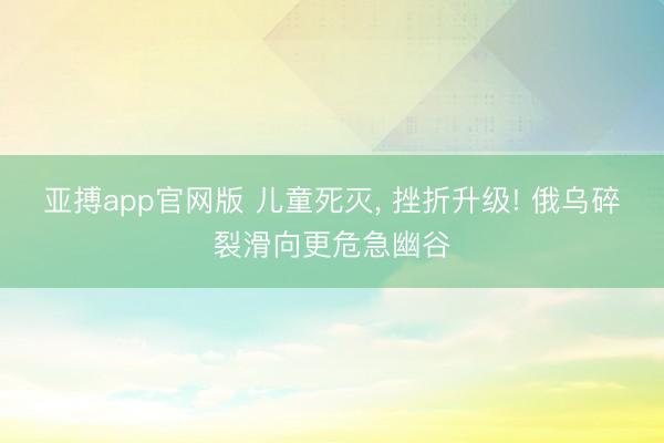亚搏app官网版 儿童死灭， 挫折升级! 俄乌碎裂滑向更危急幽谷