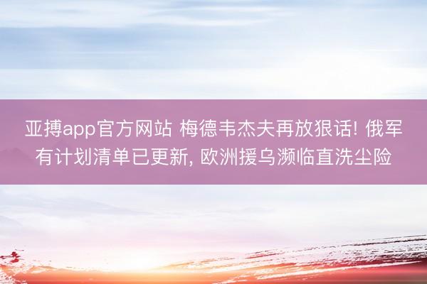 亚搏app官方网站 梅德韦杰夫再放狠话! 俄军有计划清单已更新， 欧洲援乌濒临直洗尘险