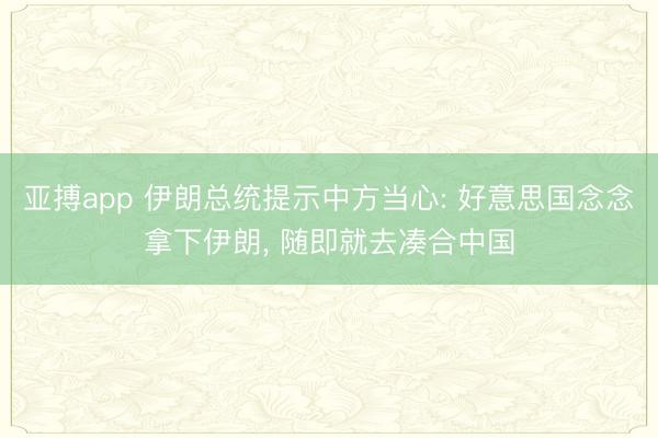 亚搏app 伊朗总统提示中方当心: 好意思国念念拿下伊朗， 随即就去凑合中国