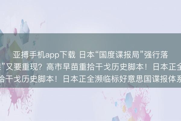 亚搏手机app下载 日本“国度谍报局”强行落地，污名昭著的“特高课”又要重现？高市早苗重拾干戈历史脚本！日本正全濒临标好意思国谍报体系