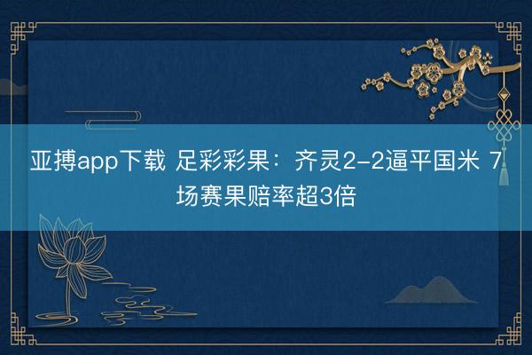 亚搏app下载 足彩彩果：齐灵2-2逼平国米 7场赛果赔率超3倍