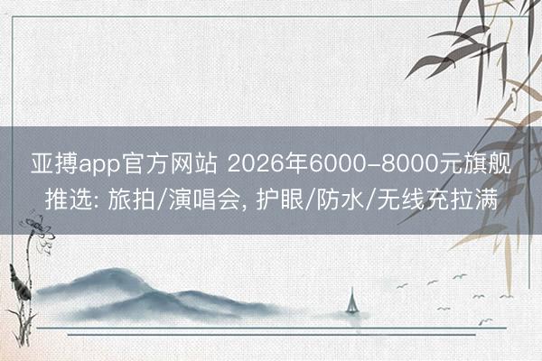 亚搏app官方网站 2026年6000-8000元旗舰推选: 旅拍/演唱会， 护眼/防水/无线充拉满
