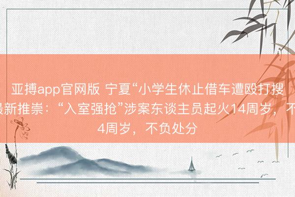 亚搏app官网版 宁夏“小学生休止借车遭殴打搜家案”最新推崇：“入室强抢”涉案东谈主员起火14周岁，不负处分