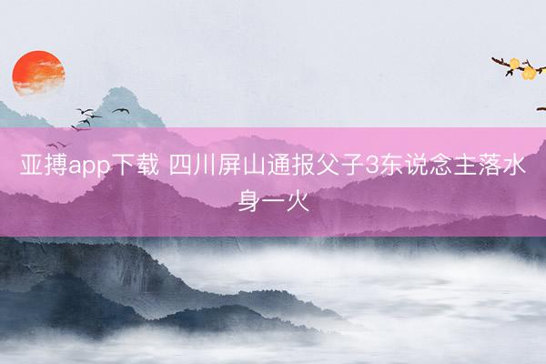 亚搏app下载 四川屏山通报父子3东说念主落水身一火