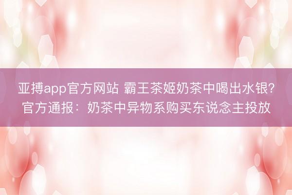 亚搏app官方网站 霸王茶姬奶茶中喝出水银？官方通报：奶茶中异物系购买东说念主投放