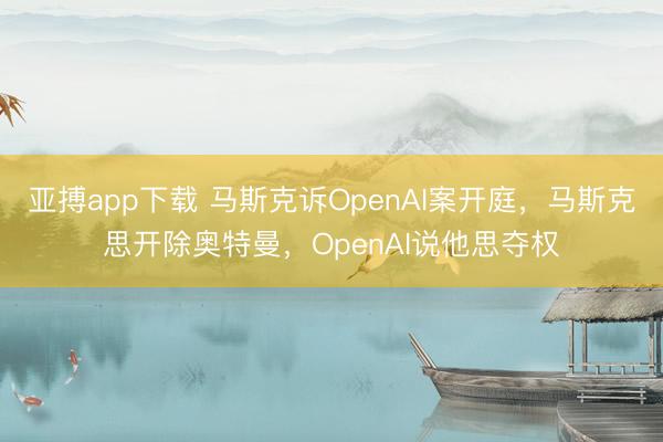 亚搏app下载 马斯克诉OpenAI案开庭，马斯克思开除奥特曼，OpenAI说他思夺权