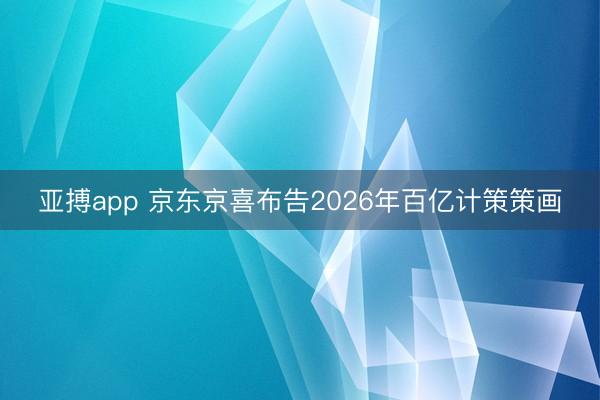 亚搏app 京东京喜布告2026年百亿计策策画