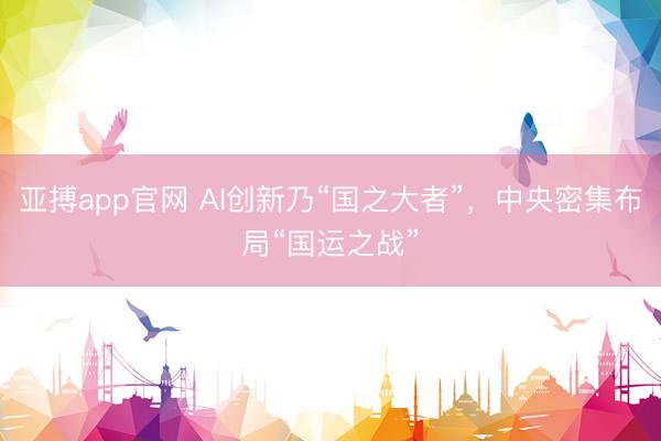 亚搏app官网 AI创新乃“国之大者”，中央密集布局“国运之战”
