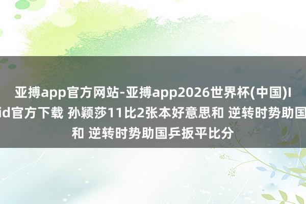 亚搏app官方网站-亚搏app2026世界杯(中国)IOS/Android官方下载 孙颖莎11比2张本好意思和 逆转时势助国乒扳平比分