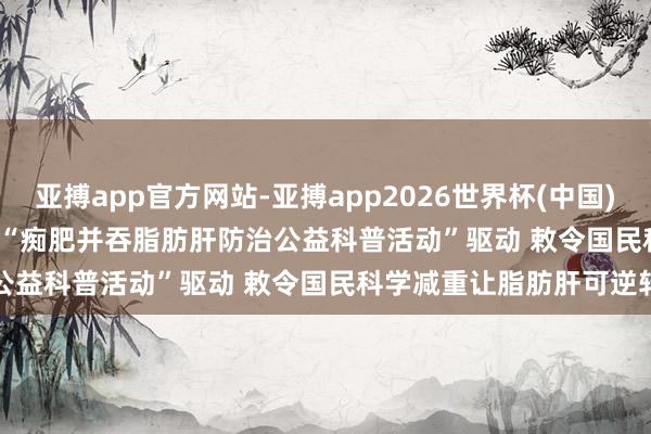 亚搏app官方网站-亚搏app2026世界杯(中国)IOS/Android官方下载 “痴肥并吞脂肪肝防治公益科普活动”驱动 敕令国民科学减重让脂肪肝可逆转
