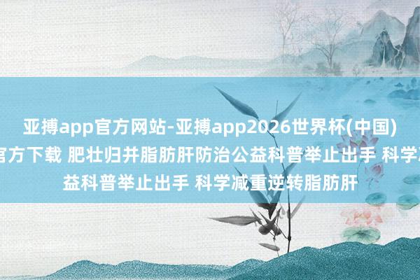 亚搏app官方网站-亚搏app2026世界杯(中国)IOS/Android官方下载 肥壮归并脂肪肝防治公益科普举止出手 科学减重逆转脂肪肝