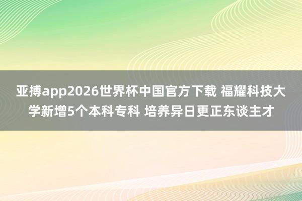 亚搏app2026世界杯中国官方下载 福耀科技大学新增5个本科专科 培养异日更正东谈主才