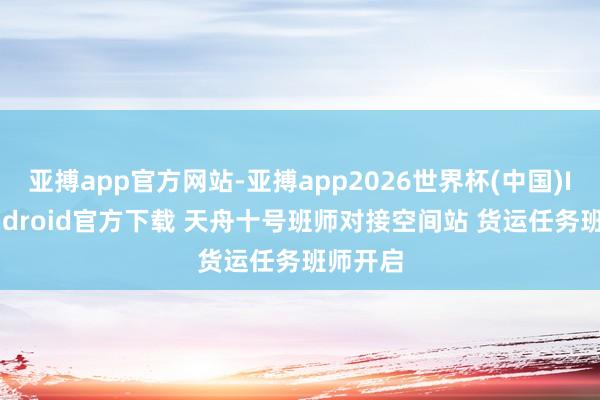 亚搏app官方网站-亚搏app2026世界杯(中国)IOS/Android官方下载 天舟十号班师对接空间站 货运任务班师开启