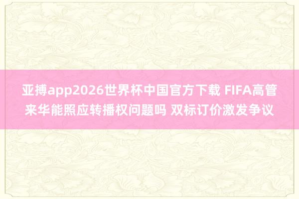 亚搏app2026世界杯中国官方下载 FIFA高管来华能照应转播权问题吗 双标订价激发争议