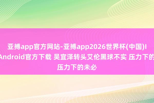 亚搏app官方网站-亚搏app2026世界杯(中国)IOS/Android官方下载 吴宜泽转头艾伦黑球不实 压力下的未必