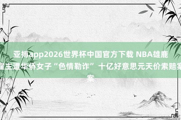 亚搏app2026世界杯中国官方下载 NBA雄鹿雇主遭华侨女子“色情勒诈” 十亿好意思元天价索赔案